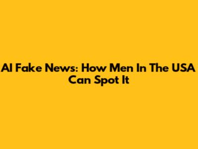 AI Fake News: How Men In The USA Can Spot It
