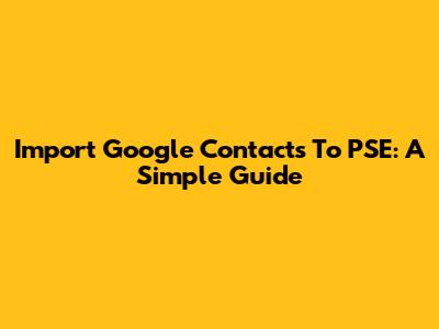 Import Google Contacts To PSE: A Simple Guide