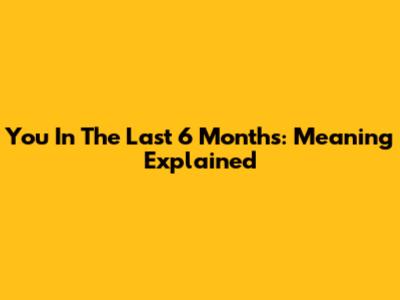 You In The Last 6 Months: Meaning Explained